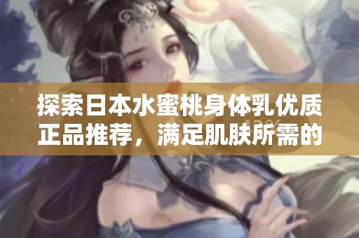 探索日本水蜜桃身体乳优质正品推荐，满足肌肤所需的润泽与呵护