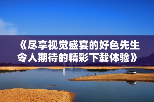 《尽享视觉盛宴的好色先生令人期待的精彩下载体验》