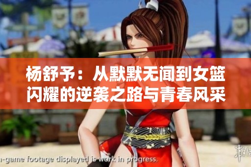 杨舒予：从默默无闻到女篮闪耀的逆袭之路与青春风采