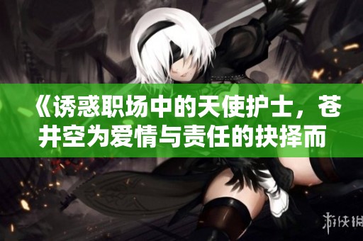 《诱惑职场中的天使护士，苍井空为爱情与责任的抉择而挣扎》