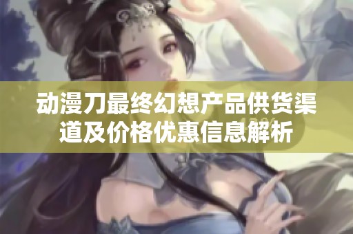 动漫刀最终幻想产品供货渠道及价格优惠信息解析
