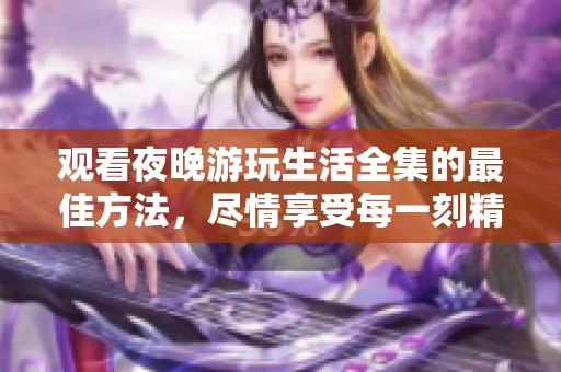 观看夜晚游玩生活全集的最佳方法，尽情享受每一刻精彩瞬间