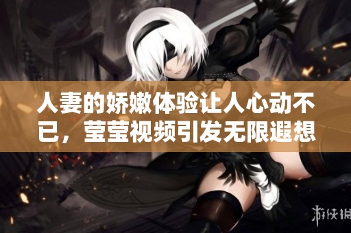 人妻的娇嫩体验让人心动不已，莹莹视频引发无限遐想与期待