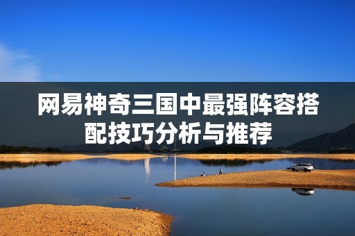 网易神奇三国中最强阵容搭配技巧分析与推荐