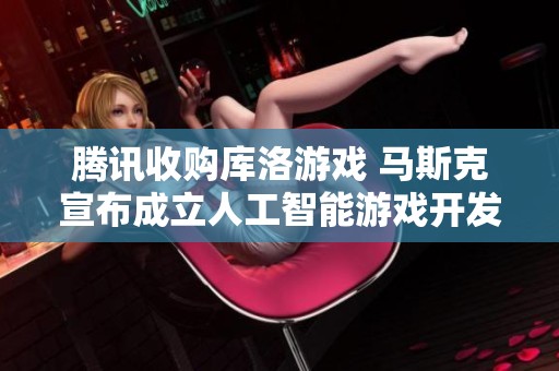 腾讯收购库洛游戏 马斯克宣布成立人工智能游戏开发工作室