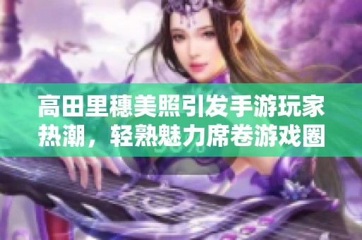 高田里穗美照引发手游玩家热潮，轻熟魅力席卷游戏圈！