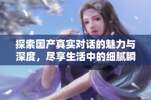 探索国产真实对话的魅力与深度，尽享生活中的细腻瞬间与情感交流