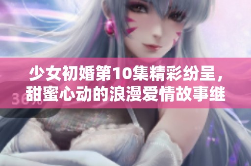 少女初婚第10集精彩纷呈，甜蜜心动的浪漫爱情故事继续展开