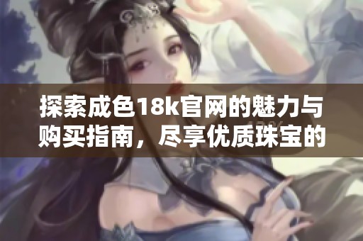 探索成色18k官网的魅力与购买指南，尽享优质珠宝的独特体验