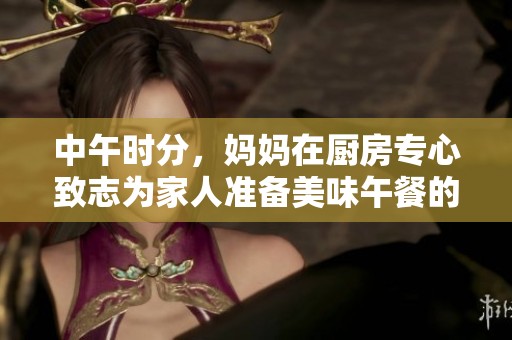 中午时分，妈妈在厨房专心致志为家人准备美味午餐的温馨瞬间