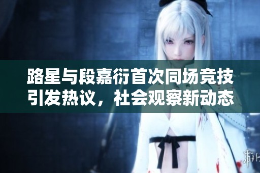 路星与段嘉衍首次同场竞技引发热议，社会观察新动态