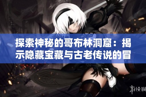 探索神秘的哥布林洞窟：揭示隐藏宝藏与古老传说的冒险之旅