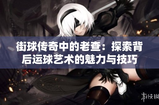 街球传奇中的老查：探索背后运球艺术的魅力与技巧