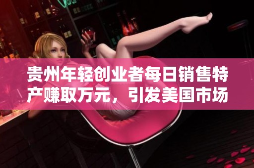 贵州年轻创业者每日销售特产赚取万元，引发美国市场热潮