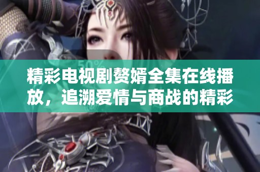 精彩电视剧赘婿全集在线播放，追溯爱情与商战的精彩故事