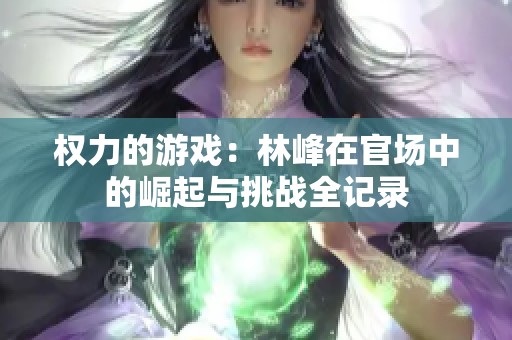 权力的游戏：林峰在官场中的崛起与挑战全记录