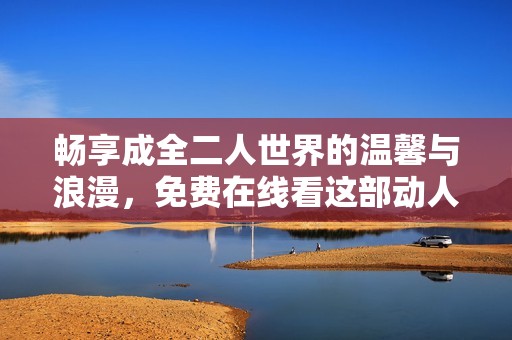 畅享成全二人世界的温馨与浪漫，免费在线看这部动人电视剧