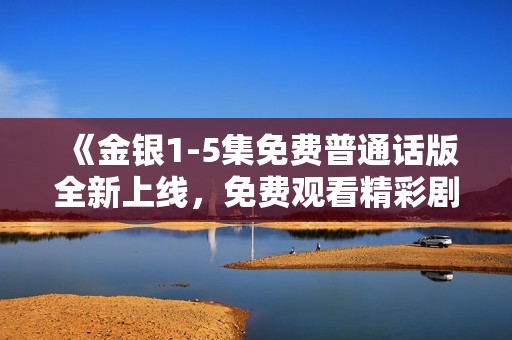 《金银1-5集免费普通话版全新上线，免费观看精彩剧情等你来体验》
