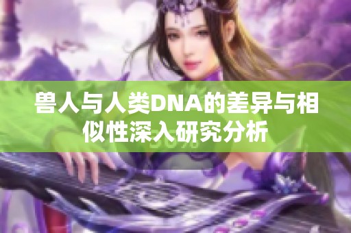 兽人与人类DNA的差异与相似性深入研究分析