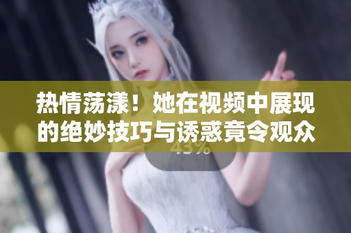 热情荡漾！她在视频中展现的绝妙技巧与诱惑竟令观众陶醉不已