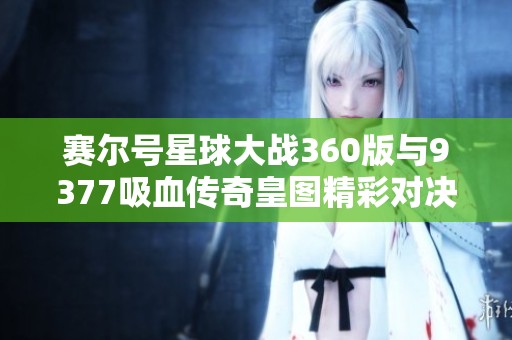 赛尔号星球大战360版与9377吸血传奇皇图精彩对决分析与评测