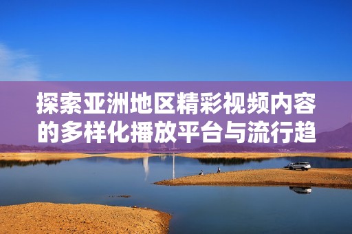 探索亚洲地区精彩视频内容的多样化播放平台与流行趋势