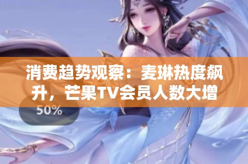 消费趋势观察：麦琳热度飙升，芒果TV会员人数大增至7171万