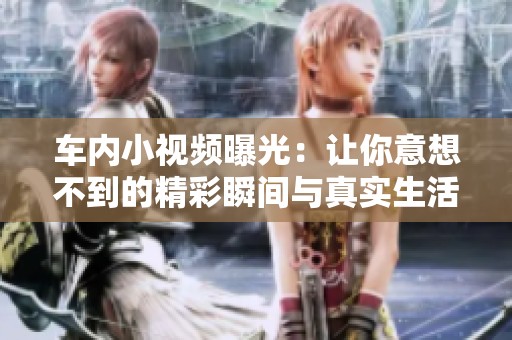 车内小视频曝光：让你意想不到的精彩瞬间与真实生活点滴