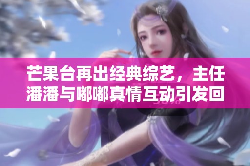 芒果台再出经典综艺，主任潘潘与嘟嘟真情互动引发回忆杀