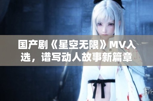 国产剧《星空无限》MV入选，谱写动人故事新篇章