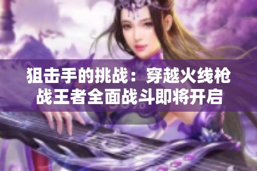 狙击手的挑战：穿越火线枪战王者全面战斗即将开启