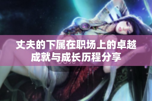 丈夫的下属在职场上的卓越成就与成长历程分享