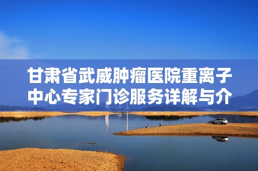 甘肃省武威肿瘤医院重离子中心专家门诊服务详解与介绍