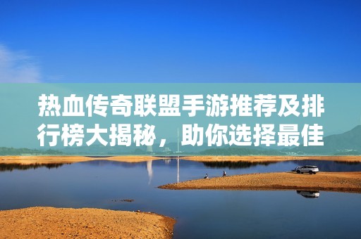 热血传奇联盟手游推荐及排行榜大揭秘，助你选择最佳游戏体验