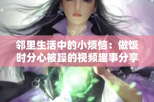 邻里生活中的小烦恼：做饭时分心被躁的视频趣事分享