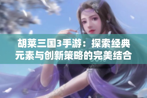 胡莱三国3手游：探索经典元素与创新策略的完美结合之道