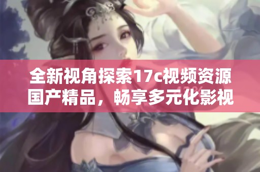全新视角探索17c视频资源国产精品，畅享多元化影视体验