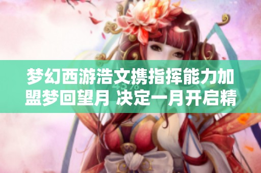 梦幻西游浩文携指挥能力加盟梦回望月 决定一月开启精彩服战之旅