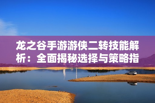 龙之谷手游游侠二转技能解析：全面揭秘选择与策略指南