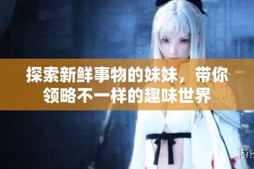 探索新鲜事物的妹妹，带你领略不一样的趣味世界