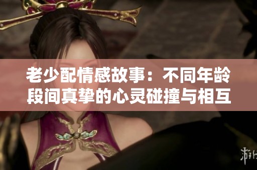 老少配情感故事：不同年龄段间真挚的心灵碰撞与相互理解