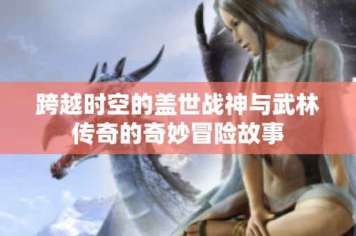 跨越时空的盖世战神与武林传奇的奇妙冒险故事