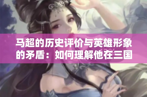 马超的历史评价与英雄形象的矛盾：如何理解他在三国中的地位与影响