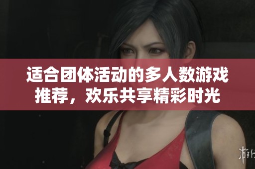 适合团体活动的多人数游戏推荐，欢乐共享精彩时光