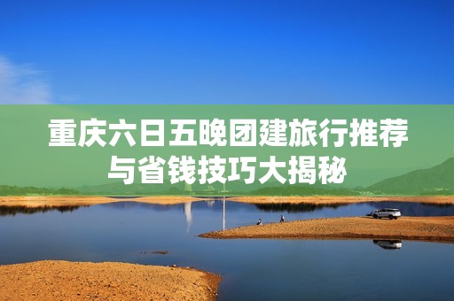重庆六日五晚团建旅行推荐与省钱技巧大揭秘
