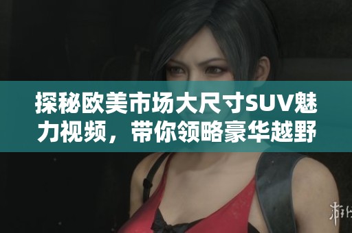 探秘欧美市场大尺寸SUV魅力视频，带你领略豪华越野新趋势
