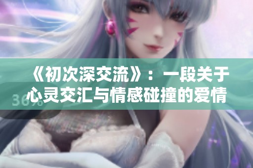 《初次深交流》：一段关于心灵交汇与情感碰撞的爱情故事探索