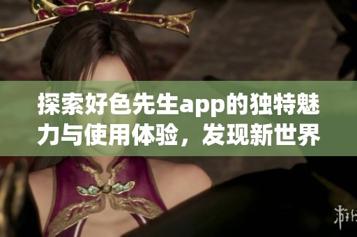 探索好色先生app的独特魅力与使用体验，发现新世界的社交方式