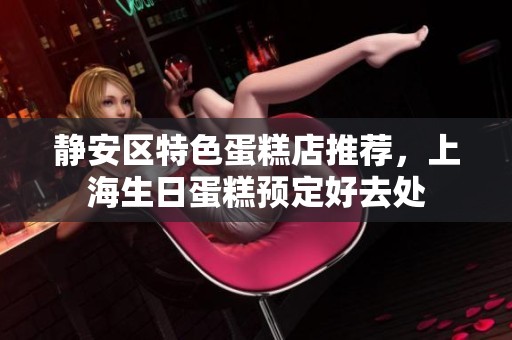 静安区特色蛋糕店推荐，上海生日蛋糕预定好去处