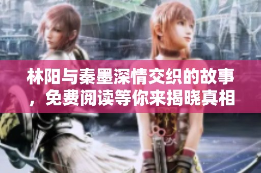 林阳与秦墨深情交织的故事，免费阅读等你来揭晓真相
